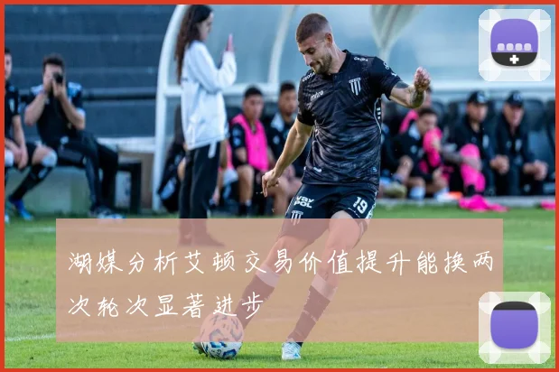 湖媒分析艾顿交易价值提升能换两次轮次显著进步