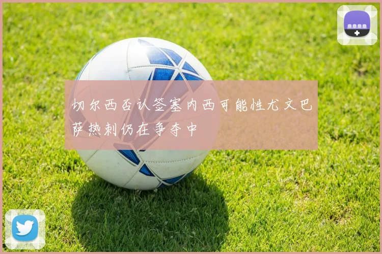 切尔西否认签塞内西可能性尤文巴萨热刺仍在争夺中