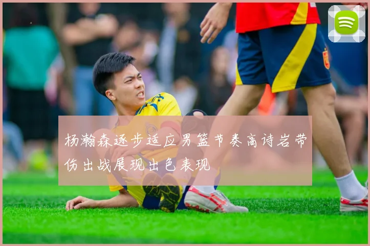 杨瀚森逐步适应男篮节奏高诗岩带伤出战展现出色表现