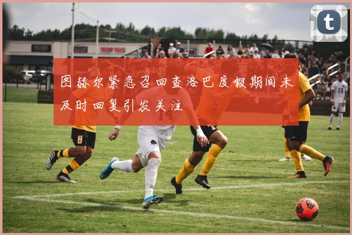 图赫尔紧急召回查洛巴度假期间未及时回复引发关注