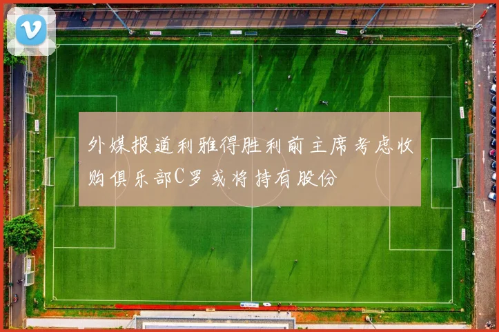 外媒报道利雅得胜利前主席考虑收购俱乐部C罗或将持有股份