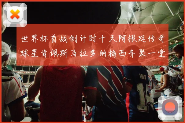 世界杯首战倒计时十天阿根廷传奇球星肯佩斯马拉多纳梅西齐聚一堂预热