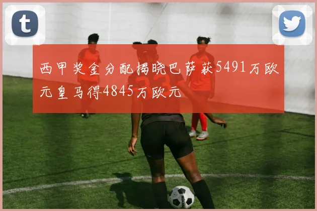 西甲奖金分配揭晓巴萨获5491万欧元皇马得4845万欧元