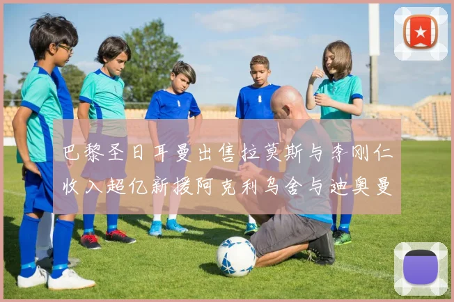 巴黎圣日耳曼出售拉莫斯与李刚仁收入超亿新援阿克利乌舍与迪奥曼德即将加盟