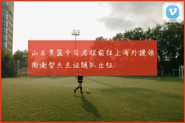 山东男篮今日启程前往上海外援领衔谢智杰王证随队出征