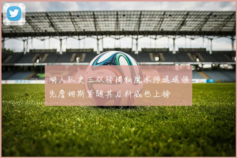 湖人队史三双榜揭秘魔术师遥遥领先詹姆斯紧随其后科威也上榜