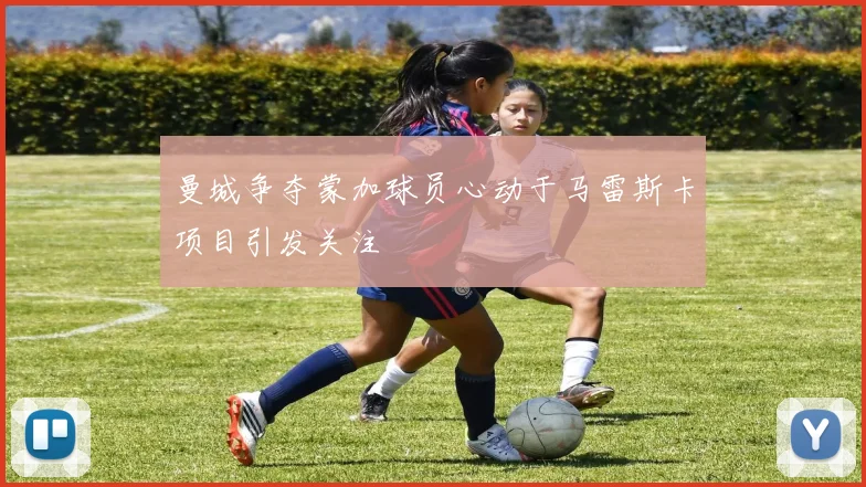 曼城争夺蒙加球员心动于马雷斯卡项目引发关注