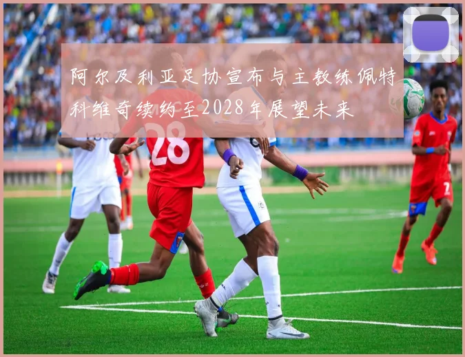 阿尔及利亚足协宣布与主教练佩特科维奇续约至2028年展望未来
