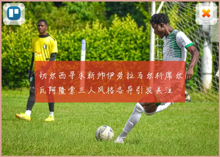 切尔西寻求新帅伊劳拉马尔科席尔瓦阿隆索三人风格各异引发关注
