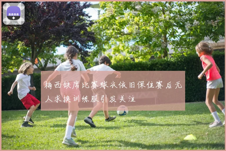 梅西缺席比赛球衣依旧保住赛后无人求换训练服引发关注