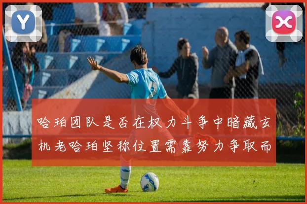 哈珀团队是否在权力斗争中暗藏玄机老哈珀坚称位置需靠努力争取而非索要