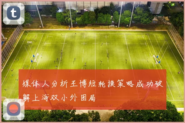 媒体人分析王博短轮换策略成功破解上海双小外困局