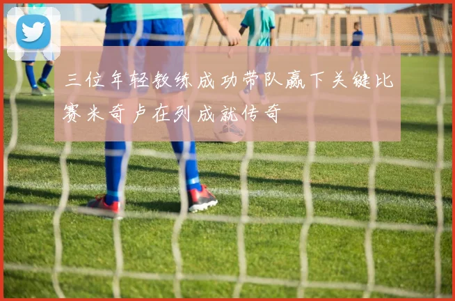三位年轻教练成功带队赢下关键比赛米奇卢在列成就传奇
