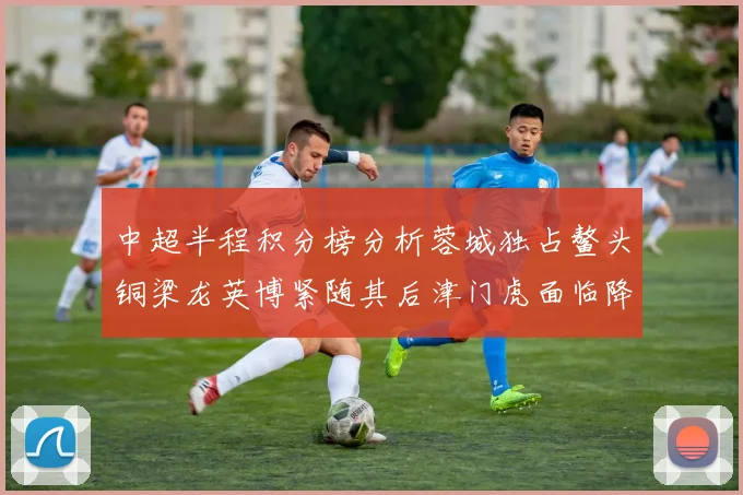 中超半程积分榜分析蓉城独占鳌头铜梁龙英博紧随其后津门虎面临降级危机