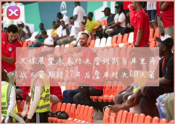 火媒展望未来对决詹姆斯与库里再战火箭期待27年后詹库对决KD火箭