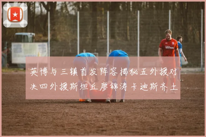 英博与三镇首发阵容揭秘五外援对决四外援斯坦丘廖锦涛卡迪斯齐上阵