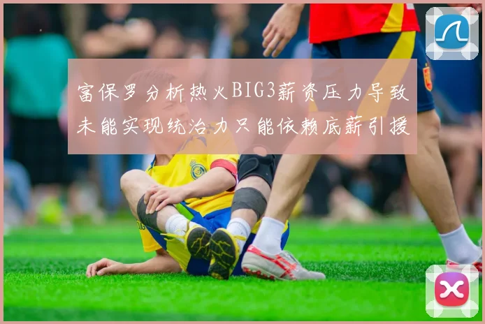 富保罗分析热火BIG3薪资压力导致未能实现统治力只能依赖底薪引援