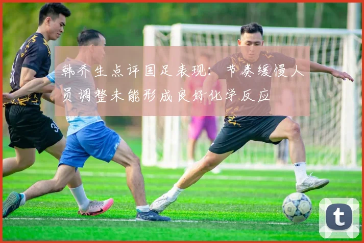韩乔生点评国足表现：节奏缓慢人员调整未能形成良好化学反应