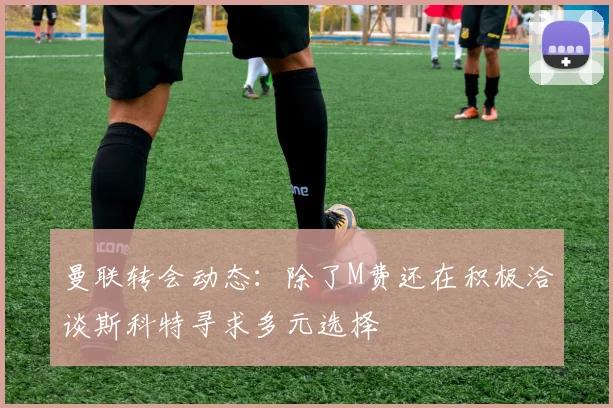 曼联转会动态：除了M费还在积极洽谈斯科特寻求多元选择