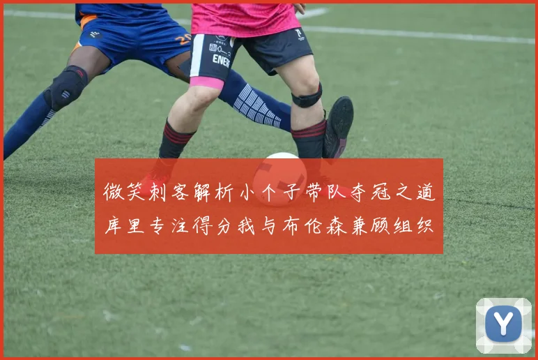 微笑刺客解析小个子带队夺冠之道库里专注得分我与布伦森兼顾组织与得分