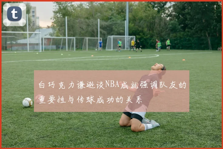 白巧克力谦逊谈NBA成就强调队友的重要性与传球成功的关系