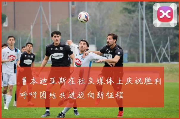鲁本迪亚斯在社交媒体上庆祝胜利呼吁团结共进迈向新征程