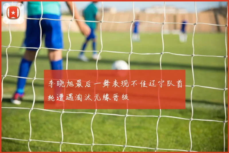 李晓旭最后一舞表现不佳辽宁队首轮遭遇淘汰无缘晋级